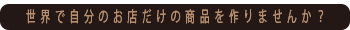 世界で自分のお店だけの商品を作りませんか？
